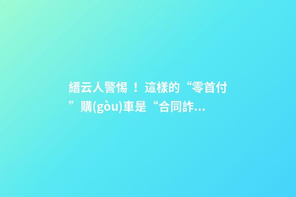 縉云人警惕！這樣的“零首付”購(gòu)車是“合同詐騙”！